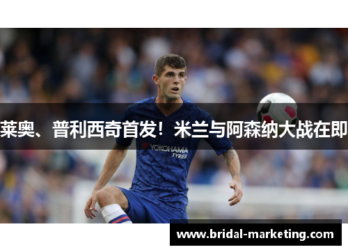 莱奥、普利西奇首发！米兰与阿森纳大战在即